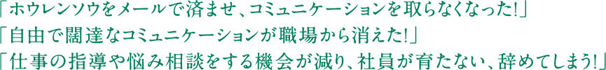 「ホウレンソウをメールで済ませ、コミュニケーションを取らなくなった!」「自由で闊達なコミュニケーションが職場から消えた!」「仕事の指導や悩み相談をする機会が減り、社員が育たない、辞めてしまう!」